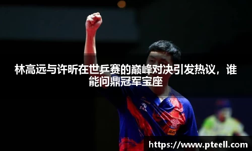 林高远与许昕在世乒赛的巅峰对决引发热议，谁能问鼎冠军宝座
